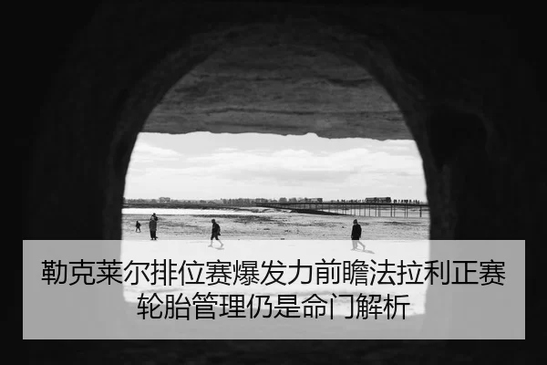 勒克莱尔排位赛爆发力前瞻法拉利正赛轮胎管理仍是命门解析