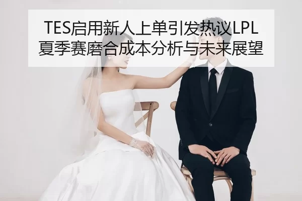 TES启用新人上单引发热议LPL夏季赛磨合成本分析与未来展望