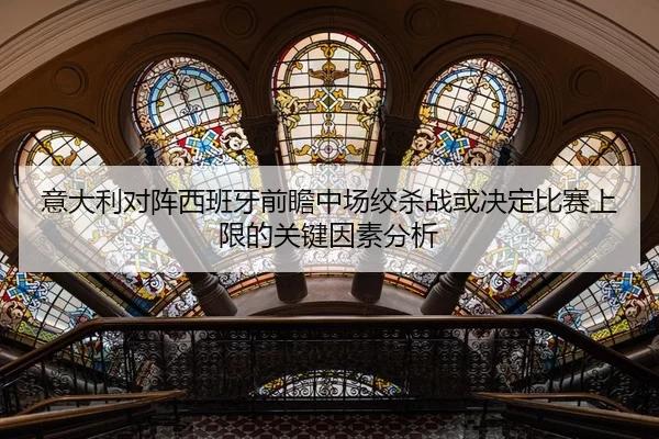 意大利对阵西班牙前瞻中场绞杀战或决定比赛上限的关键因素分析