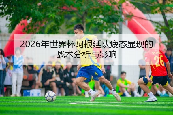 2026年世界杯阿根廷队疲态显现的战术分析与影响