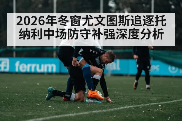 2026年冬窗尤文图斯追逐托纳利中场防守补强深度分析